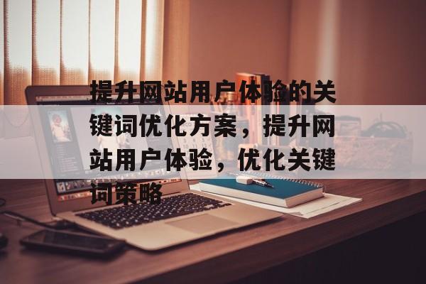 提升网站用户体验的关键词优化方案,提升网站用户体验,优化关键词策略 提升网站用户体验的关键词优化方案,提升网站用户体验,优化关键词策略