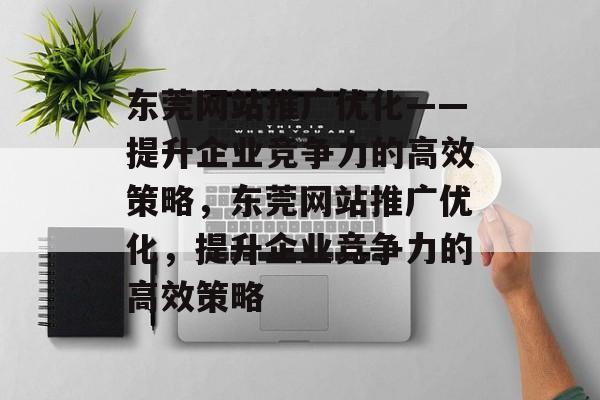 东莞网站推广优化——提升企业竞争力的高效策略,东莞网站推广优化,提升企业竞争力的高效策略 东莞网站推广优化——提升企业竞争力的高效策略,东莞网站推广优化,提升企业竞争力的高效策略