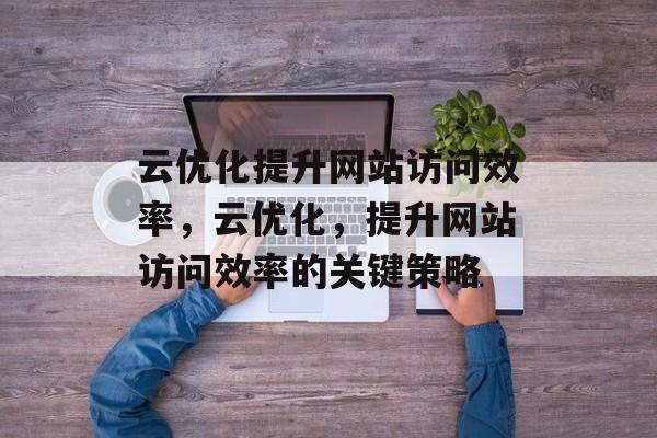 云优化提升网站访问效率,云优化,提升网站访问效率的关键策略 云优化提升网站访问效率,云优化,提升网站访问效率的关键策略