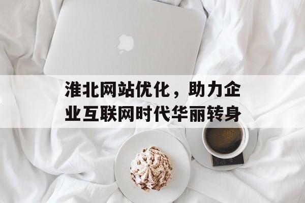 淮北网站优化,助力企业互联网时代华丽转身 淮北网站优化,助力企业互联网时代华丽转身