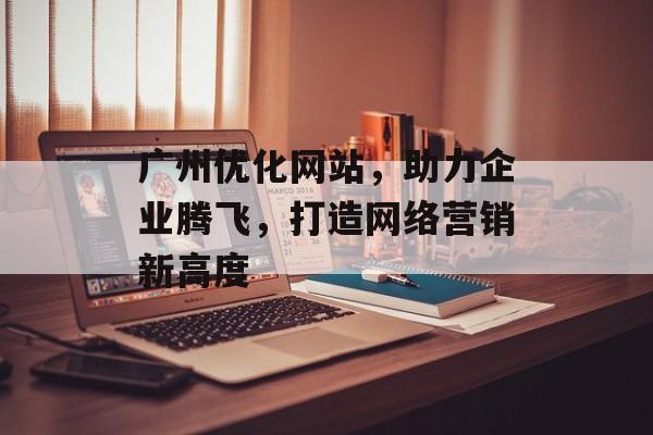 广州优化网站，助力企业腾飞，打造网络营销新高度