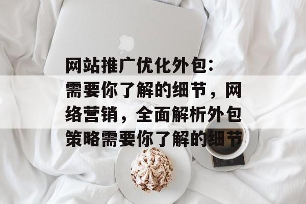 网站推广优化外包: 需要你了解的细节,网络营销,全面解析外包策略需要你了解的细节 网站推广优化外包: 需要你了解的细节,网络营销,全面解析外包策略需要你了解的细节