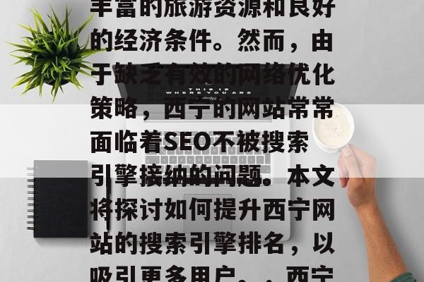 在数字化时代,西宁作为一个美丽的城市有着丰富的旅游资源和良好的经济条件。然而,由于缺乏有效的网络优化策略,西宁的网站常常面临着SEO不被搜索引擎接纳的问题。本文将探讨如何提升西宁网站的搜索引擎排名,以吸引更多用户。,西宁网站优化,提高SEO排名的策略及方法 在数字化时代,西宁作为一个美丽的城市有着丰富的旅游资源和良好的经济条件。然而,由于缺乏有效的网络优化策略,西宁的网站常常面临着SEO不被搜索引擎接纳的问题。本文将探讨如何提升西宁网站的搜索引擎排名,以吸引更多用户。,西宁网站优化,提高SEO排名的策略及方法
