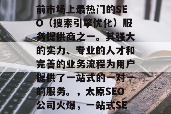 太原网站优化公司是目前市场上最热门的SEO（搜索引擎优化）服务提供商之一。其强大的实力、专业的人才和完善的业务流程为用户提供了一站式的一对一的服务。，太原SEO公司火爆，一站式SEO解决方案！