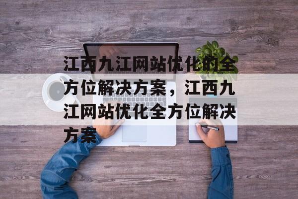 江西九江网站优化的全方位解决方案,江西九江网站优化全方位解决方案 江西九江网站优化的全方位解决方案,江西九江网站优化全方位解决方案