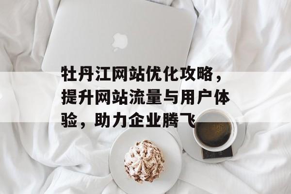 牡丹江网站优化攻略，提升网站流量与用户体验，助力企业腾飞