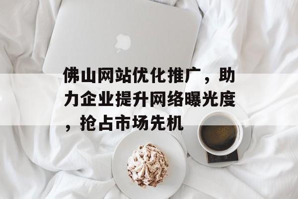 佛山网站优化推广,助力企业提升网络曝光度,抢占市场先机 佛山网站优化推广,助力企业提升网络曝光度,抢占市场先机