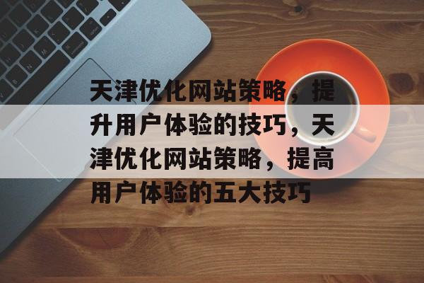 天津优化网站策略,提升用户体验的技巧,天津优化网站策略,提高用户体验的五大技巧 天津优化网站策略,提升用户体验的技巧,天津优化网站策略,提高用户体验的五大技巧