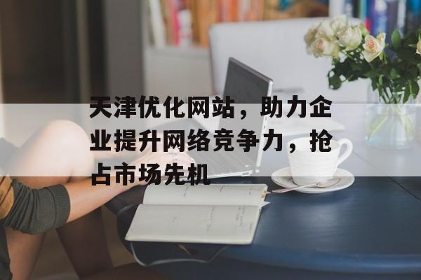 天津优化网站,助力企业提升网络竞争力,抢占市场先机 天津优化网站,助力企业提升网络竞争力,抢占市场先机