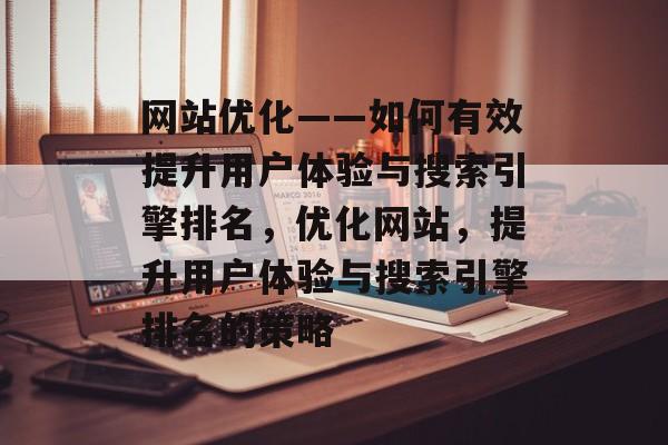 网站优化——如何有效提升用户体验与搜索引擎排名,优化网站,提升用户体验与搜索引擎排名的策略 网站优化——如何有效提升用户体验与搜索引擎排名,优化网站,提升用户体验与搜索引擎排名的策略