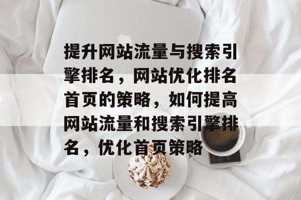 提升网站流量与搜索引擎排名,网站优化排名首页的策略,如何提高网站流量和搜索引擎排名,优化首页策略 提升网站流量与搜索引擎排名,网站优化排名首页的策略,如何提高网站流量和搜索引擎排名,优化首页策略