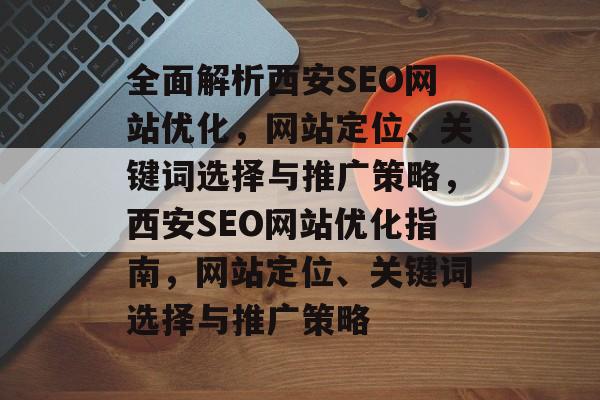 全面解析西安SEO网站优化,网站定位、关键词选择与推广策略,西安SEO网站优化指南,网站定位、关键词选择与推广策略 全面解析西安SEO网站优化,网站定位、关键词选择与推广策略,西安SEO网站优化指南,网站定位、关键词选择与推广策略