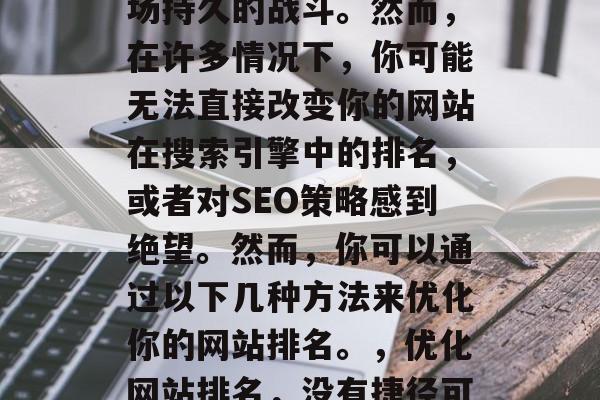优化网站排名,对于企业和个人来说,都是一场持久的战斗。然而,在许多情况下,你可能无法直接改变你的网站在搜索引擎中的排名,或者对SEO策略感到绝望。然而,你可以通过以下几种方法来优化你的网站排名。,优化网站排名,没有捷径可走!只能靠长期坚持和策略调整 优化网站排名,对于企业和个人来说,都是一场持久的战斗。然而,在许多情况下,你可能无法直接改变你的网站在搜索引擎中的排名,或者对SEO策略感到绝望。然而,你可以通过以下几种方法来优化你的网站排名。,优化网站排名,没有捷径可走!只能靠长期坚持和策略调整