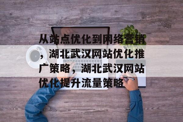 从站点优化到网络营销，湖北武汉网站优化推广策略，湖北武汉网站优化提升流量策略