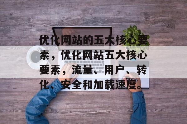 优化网站的五大核心要素,优化网站五大核心要素,流量、用户、转化、安全和加载速度。 优化网站的五大核心要素,优化网站五大核心要素,流量、用户、转化、安全和加载速度。