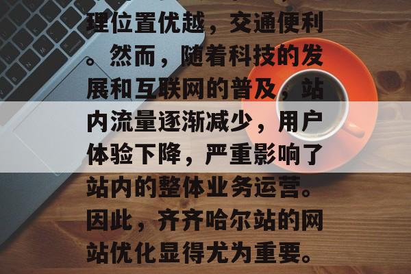 齐齐哈尔站位是中国北方的重要交通枢纽,地理位置优越,交通便利。然而,随着科技的发展和互联网的普及,站内流量逐渐减少,用户体验下降,严重影响了站内的整体业务运营。因此,齐齐哈尔站的网站优化显得尤为重要。,齐齐哈尔站怎么优化才能提升用户体验? 齐齐哈尔站位是中国北方的重要交通枢纽,地理位置优越,交通便利。然而,随着科技的发展和互联网的普及,站内流量逐渐减少,用户体验下降,严重影响了站内的整体业务运营。因此,齐齐哈尔站的网站优化显得尤为重要。,齐齐哈尔站怎么优化才能提升用户体验?