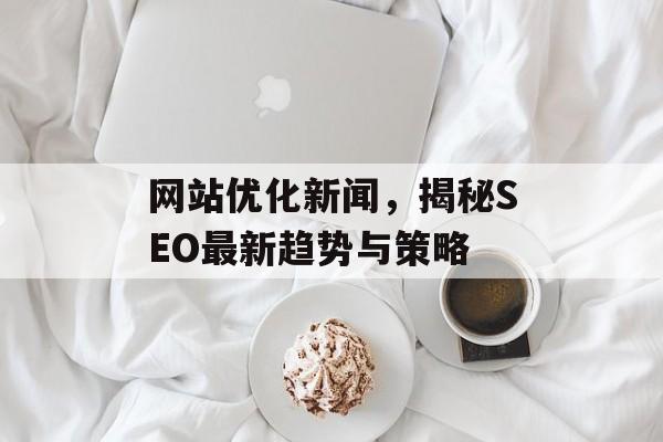 网站优化新闻,揭秘SEO最新趋势与策略 网站优化新闻,揭秘SEO最新趋势与策略