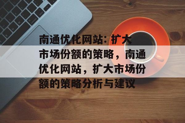 南通优化网站: 扩大市场份额的策略,南通优化网站,扩大市场份额的策略分析与建议 南通优化网站: 扩大市场份额的策略,南通优化网站,扩大市场份额的策略分析与建议