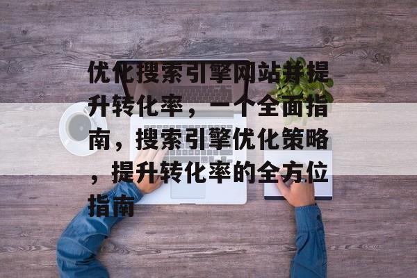 优化搜索引擎网站并提升转化率,一个全面指南,搜索引擎优化策略,提升转化率的全方位指南 优化搜索引擎网站并提升转化率,一个全面指南,搜索引擎优化策略,提升转化率的全方位指南