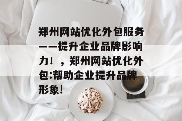 郑州网站优化外包服务——提升企业品牌影响力!,郑州网站优化外包:帮助企业提升品牌形象! 郑州网站优化外包服务——提升企业品牌影响力!,郑州网站优化外包:帮助企业提升品牌形象!