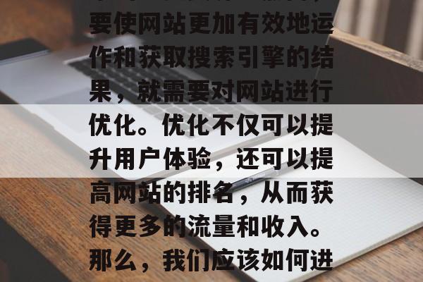 在当今的互联网时代,网站已经成为企业、商家的重要资源。然而,要使网站更加有效地运作和获取搜索引擎的结果,就需要对网站进行优化。优化不仅可以提升用户体验,还可以提高网站的排名,从而获得更多的流量和收入。那么,我们应该如何进行网站的优化呢?,网站优化,提升用户体验、提升排名 在当今的互联网时代,网站已经成为企业、商家的重要资源。然而,要使网站更加有效地运作和获取搜索引擎的结果,就需要对网站进行优化。优化不仅可以提升用户体验,还可以提高网站的排名,从而获得更多的流量和收入。那么,我们应该如何进行网站的优化呢?,网站优化,提升用户体验、提升排名