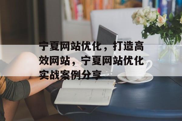 宁夏网站优化，打造高效网站，宁夏网站优化实战案例分享
