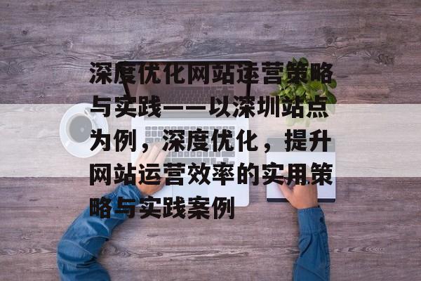 深度优化网站运营策略与实践——以深圳站点为例，深度优化，提升网站运营效率的实用策略与实践案例