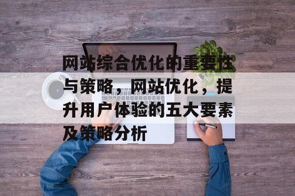 网站综合优化的重要性与策略，网站优化，提升用户体验的五大要素及策略分析