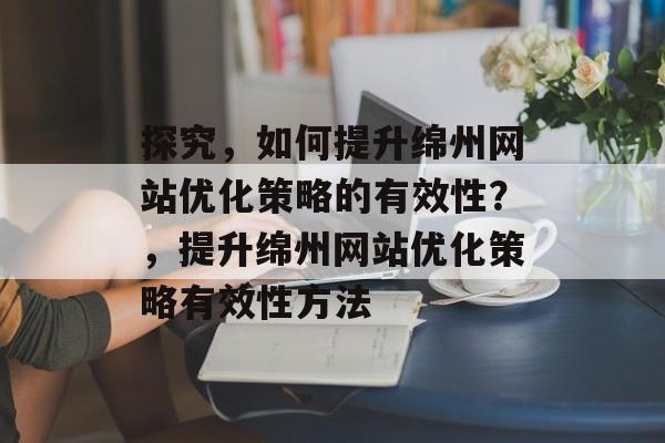 探究,如何提升绵州网站优化策略的有效性?,提升绵州网站优化策略有效性方法 探究,如何提升绵州网站优化策略的有效性?,提升绵州网站优化策略有效性方法