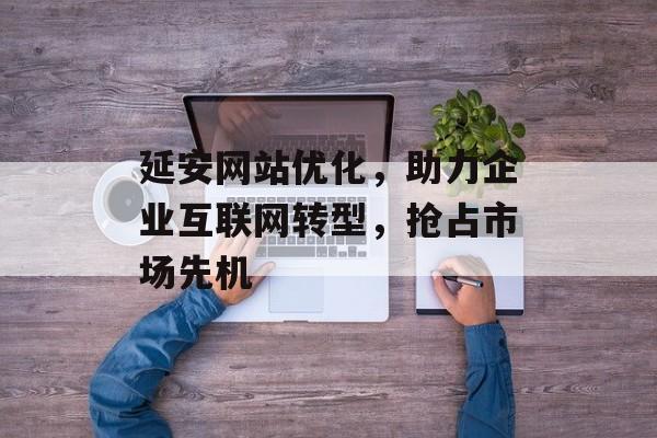 延安网站优化,助力企业互联网转型,抢占市场先机 延安网站优化,助力企业互联网转型,抢占市场先机