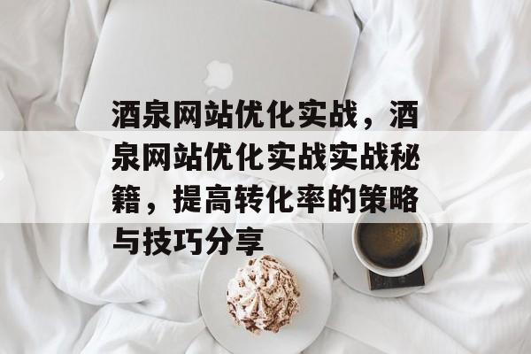 酒泉网站优化实战，酒泉网站优化实战实战秘籍，提高转化率的策略与技巧分享