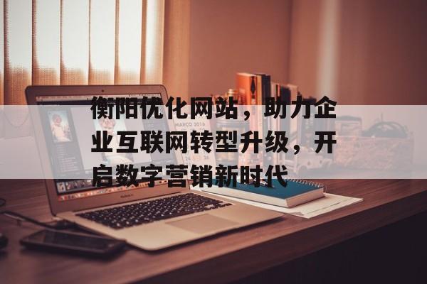衡阳优化网站,助力企业互联网转型升级,开启数字营销新时代 衡阳优化网站,助力企业互联网转型升级,开启数字营销新时代