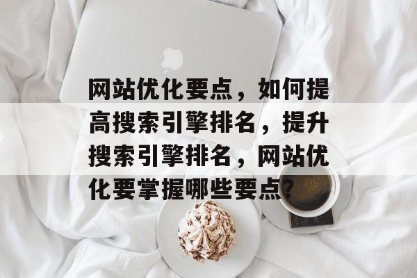 网站优化要点，如何提高搜索引擎排名，提升搜索引擎排名，网站优化要掌握哪些要点？