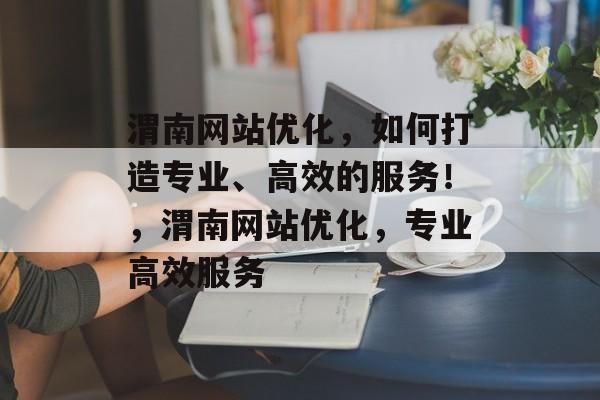 渭南网站优化，如何打造专业、高效的服务！，渭南网站优化，专业高效服务