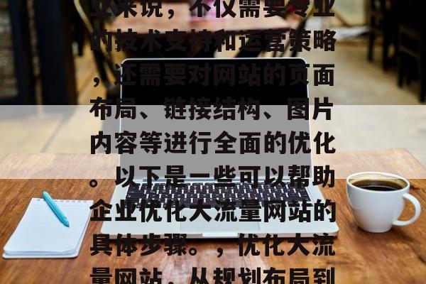 优化大流量网站对于企业来说，不仅需要专业的技术支持和运营策略，还需要对网站的页面布局、链接结构、图片内容等进行全面的优化。以下是一些可以帮助企业优化大流量网站的具体步骤。，优化大流量网站，从规划布局到执行优化