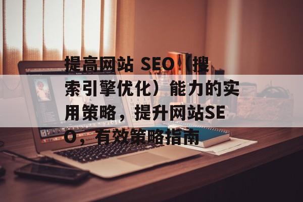 提高网站 SEO(搜索引擎优化)能力的实用策略,提升网站SEO,有效策略指南 提高网站 SEO(搜索引擎优化)能力的实用策略,提升网站SEO,有效策略指南
