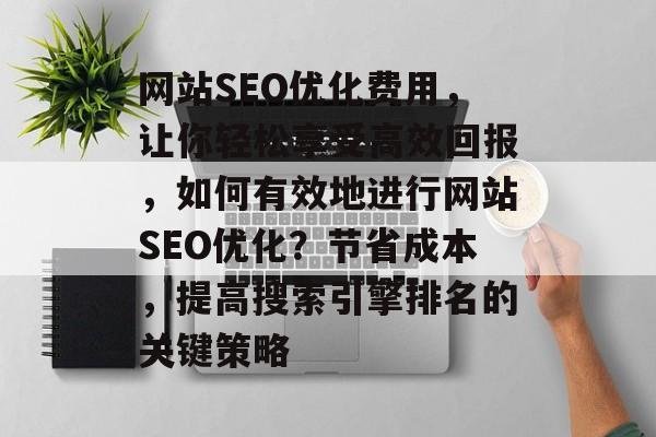 网站SEO优化费用,让你轻松享受高效回报,如何有效地进行网站SEO优化?节省成本,提高搜索引擎排名的关键策略 网站SEO优化费用,让你轻松享受高效回报,如何有效地进行网站SEO优化?节省成本,提高搜索引擎排名的关键策略