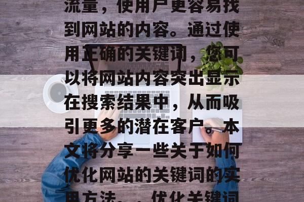 优化网站的关键词是指为提高搜索引擎排名和流量,使用户更容易找到网站的内容。通过使用正确的关键词,您可以将网站内容突出显示在搜索结果中,从而吸引更多的潜在客户。本文将分享一些关于如何优化网站的关键词的实用方法。,优化关键词,提高搜索引擎排名和流量的方法 优化网站的关键词是指为提高搜索引擎排名和流量,使用户更容易找到网站的内容。通过使用正确的关键词,您可以将网站内容突出显示在搜索结果中,从而吸引更多的潜在客户。本文将分享一些关于如何优化网站的关键词的实用方法。,优化关键词,提高搜索引擎排名和流量的方法