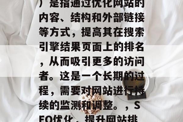 SEO（搜索引擎优化）是指通过优化网站的内容、结构和外部链接等方式，提高其在搜索引擎结果页面上的排名，从而吸引更多的访问者。这是一个长期的过程，需要对网站进行持续的监测和调整。，SEO优化，提升网站排名的关键