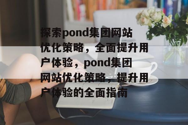 探索pond集团网站优化策略,全面提升用户体验,pond集团网站优化策略,提升用户体验的全面指南 探索pond集团网站优化策略,全面提升用户体验,pond集团网站优化策略,提升用户体验的全面指南
