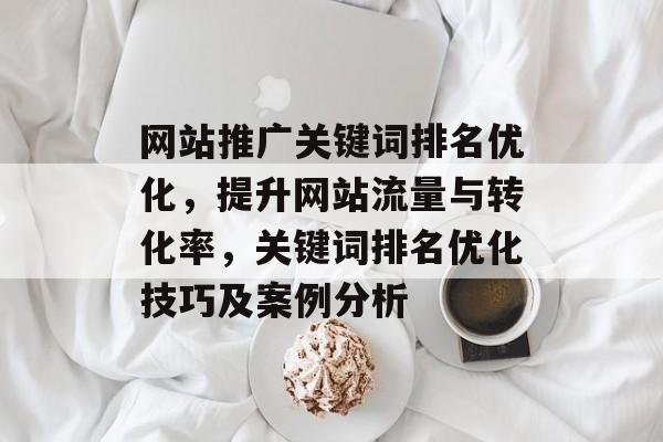 网站推广关键词排名优化,提升网站流量与转化率,关键词排名优化技巧及案例分析 网站推广关键词排名优化,提升网站流量与转化率,关键词排名优化技巧及案例分析