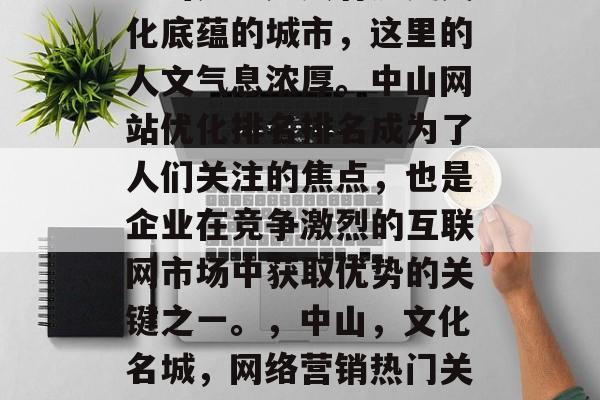 中山是一座具有历史文化底蕴的城市,这里的人文气息浓厚。中山网站优化排名排名成为了人们关注的焦点,也是企业在竞争激烈的互联网市场中获取优势的关键之一。,中山,文化名城,网络营销热门关键词 中山是一座具有历史文化底蕴的城市,这里的人文气息浓厚。中山网站优化排名排名成为了人们关注的焦点,也是企业在竞争激烈的互联网市场中获取优势的关键之一。,中山,文化名城,网络营销热门关键词