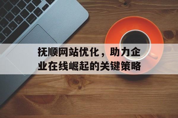 抚顺网站优化，助力企业在线崛起的关键策略
