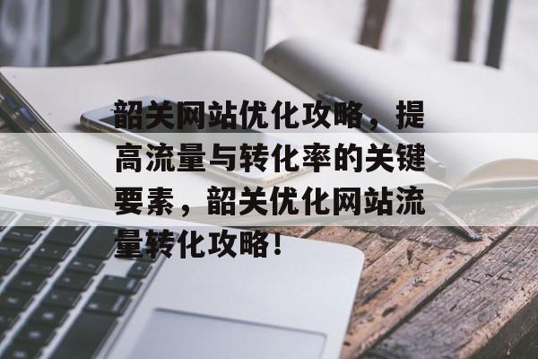 韶关网站优化攻略，提高流量与转化率的关键要素，韶关优化网站流量转化攻略！
