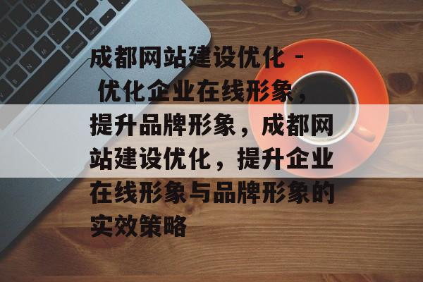 成都网站建设优化 - 优化企业在线形象，提升品牌形象，成都网站建设优化，提升企业在线形象与品牌形象的实效策略