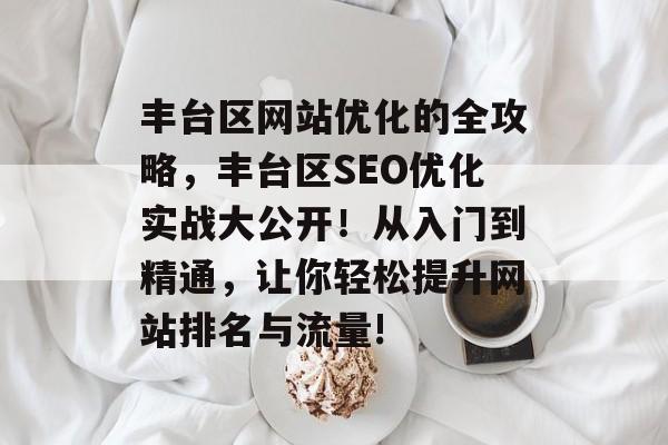 丰台区网站优化的全攻略,丰台区SEO优化实战大公开!从入门到精通,让你轻松提升网站排名与流量! 丰台区网站优化的全攻略,丰台区SEO优化实战大公开!从入门到精通,让你轻松提升网站排名与流量!