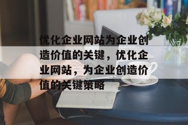 优化企业网站为企业创造价值的关键,优化企业网站,为企业创造价值的关键策略 优化企业网站为企业创造价值的关键,优化企业网站,为企业创造价值的关键策略