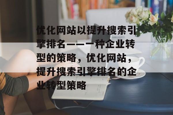 优化网站以提升搜索引擎排名——一种企业转型的策略,优化网站,提升搜索引擎排名的企业转型策略 优化网站以提升搜索引擎排名——一种企业转型的策略,优化网站,提升搜索引擎排名的企业转型策略