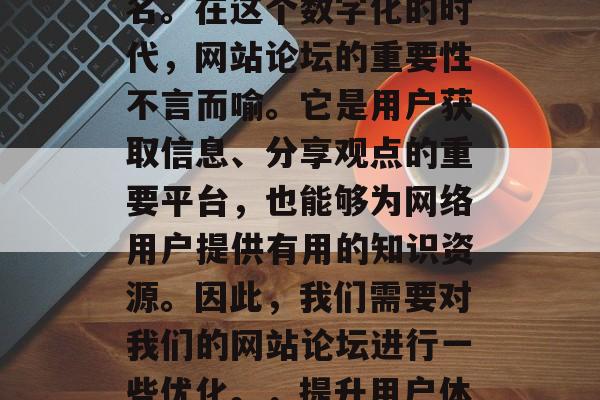 优化网站论坛可以提升用户体验和搜索引擎排名。在这个数字化的时代,网站论坛的重要性不言而喻。它是用户获取信息、分享观点的重要平台,也能够为网络用户提供有用的知识资源。因此,我们需要对我们的网站论坛进行一些优化。,提升用户体验,网站论坛优化策略分析与实践 优化网站论坛可以提升用户体验和搜索引擎排名。在这个数字化的时代,网站论坛的重要性不言而喻。它是用户获取信息、分享观点的重要平台,也能够为网络用户提供有用的知识资源。因此,我们需要对我们的网站论坛进行一些优化。,提升用户体验,网站论坛优化策略分析与实践