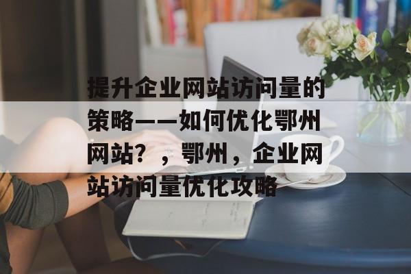 提升企业网站访问量的策略——如何优化鄂州网站?,鄂州,企业网站访问量优化攻略 提升企业网站访问量的策略——如何优化鄂州网站?,鄂州,企业网站访问量优化攻略